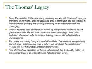 The Thomas’ Legacy Danny Thomas in the 1950’s was a young entertaining man who didn’t have much money, or of anything for that matter. When he was offered a role in acting which paid well he began to follow his church upbringing and values by fundraising (an area at the time which was challenging). When he flourished as an entertainer and made it big he kept in mind the prayers he had given to the St Jude.  Met with some businessmen about developing a center for his fundraisers which would be for the cause of defeating diseases which affect small and younger children.  The centers where run by Danny and his wife Rose Marie.  They made strides at generating as much money as they possibly could in order to give back to the  blessings they had received from their faithful observance to traditional religion. Even after they have passed the helpfulness and care which they displayed by building up this center continues to go on being the area that sufferers can rely on. 