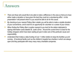 Answers There are those who would like to be able to make a difference in this area so that as to have either made a donation or have given the best they could at a volunteering effort.  In this presentation I will present what it is you would be able to do for this cause. By checking at your nearest Pottery Barn retailer you will be able to make a sizable donation at your convenience, and to look for an opportunity for volunteer or a career of your choice.  When finding the Pottery Barn Location nearest to you look for the station dedicated to signing information cards labeled St. Jude’s Drive.  Around the current time it is best for the holiday shoppers which have been waiting all year to take care of this particular cause and responsibility. Understand that it takes a daily funding of over 1 million dollars to keep the facilities up and running.  A functional facility such as the children's hospital has charities in which are always open and they participate with many many many charitable companies.  