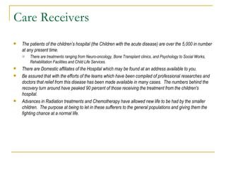 Care Receivers The patients of the children’s hospital (the Children with the acute disease) are over the 5,000 in number at any present time.  There are treatments ranging from Neuro-oncology, Bone Transplant clinics, and Psychology to Social Works, Rehabilitation Facilities and Child Life Services.  There are Domestic affiliates of the Hospital which may be found at an address available to you.  Be assured that with the efforts of the teams which have been compiled of professional researches and doctors that relief from this disease has been made available in many cases.  The numbers behind the recovery turn around have peaked 90 percent of those receiving the treatment from the children's hospital.  Advances in Radiation treatments and Chemotherapy have allowed new life to be had by the smaller children.  The purpose at being to let in these sufferers to the general populations and giving them the fighting chance at a normal life.  