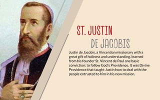 ST. JUSTIN
DE JACOBISJustin de Jacobis, a Vincentian missionary with a
great gift of holiness and understanding, learned
from his founder St. Vincent de Paul one basic
conviction: to follow God's Providence. It was Divine
Providence that taught Justin how to deal with the
people entrusted to him in his new mission.
 