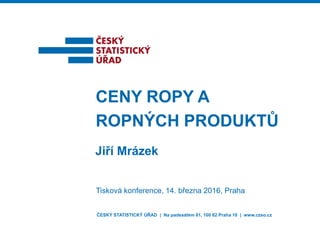 Jiří Mrázek
CENY ROPY A
ROPNÝCH PRODUKTŮ
Tisková konference, 14. března 2016, Praha
ČESKÝ STATISTICKÝ ÚŘAD | Na padesátém 81, 100 82 Praha 10 | www.czso.cz
 