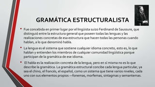 GRAMÁTICA ESTRUCTURALISTA
• Fue concebida en primer lugar por el lingüista suizo Ferdinand de Saussure, que
distinguió entre la estructura general que poseen todas las lenguas y las
realizaciones concretas de esa estructura que hacen todas las personas cuando
hablan, a lo que denominó habla.
• La lengua es el sistema que sostiene cualquier idioma concreto, esto es, lo que
hablan y entienden los miembros de cualquier comunidad lingüística porque
participan de la gramática de ese idioma.
• El habla es la realización concreta de la lengua, pero en sí misma no es lo que
describe la gramática. La gramática estructural concibe cada lengua particular, ya
sea el chino, el francés, el español, como un sistema que tiene varios niveles, cada
uno con sus elementos propios —fonemas, morfemas, sintagmas y semantemas.
 