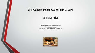 GRACIAS POR SU ATENCIÓN
BUEN DÍA
CARLOS ALBERTO RODRÍGURZG.
COD: 20121160157
GRAMATICA DEL ESPAÑOL GRUPO 02
 