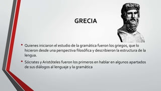 GRECIA
• Quienes iniciaron el estudio de la gramática fueron los griegos, que lo
hicieron desde una perspectiva filosófica y describieron la estructura de la
lengua.
• Sócrates y Aristóteles fueron los primeros en hablar en algunos apartados
de sus diálogos al lenguaje y la gramática
 