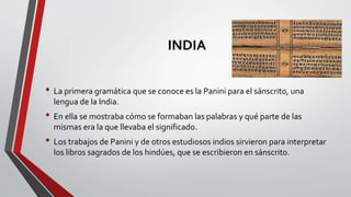 INDIA
• La primera gramática que se conoce es la Panini para el sánscrito, una
lengua de la India.
• En ella se mostraba cómo se formaban las palabras y qué parte de las
mismas era la que llevaba el significado.
• Los trabajos de Panini y de otros estudiosos indios sirvieron para interpretar
los libros sagrados de los hindúes, que se escribieron en sánscrito.
 