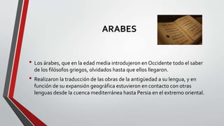 ARABES
• Los árabes, que en la edad media introdujeron en Occidente todo el saber
de los filósofos griegos, olvidados hasta que ellos llegaron.
• Realizaron la traducción de las obras de la antigüedad a su lengua, y en
función de su expansión geográfica estuvieron en contacto con otras
lenguas desde la cuenca mediterránea hasta Persia en el extremo oriental.
 
