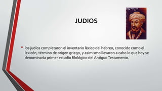 JUDIOS
• los judíos completaron el inventario léxico del hebreo, conocido como el
lexicón, término de origen griego, y asimismo llevaron a cabo lo que hoy se
denominaría primer estudio filológico del AntiguoTestamento.
 