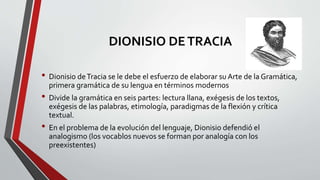DIONISIO DETRACIA
• Dionisio deTracia se le debe el esfuerzo de elaborar su Arte de la Gramática,
primera gramática de su lengua en términos modernos
• Divide la gramática en seis partes: lectura llana, exégesis de los textos,
exégesis de las palabras, etimología, paradigmas de la flexión y crítica
textual.
• En el problema de la evolución del lenguaje, Dionisio defendió el
analogismo (los vocablos nuevos se forman por analogía con los
preexistentes)
 