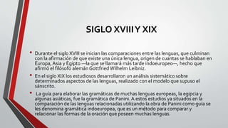 SIGLO XVIIIY XIX
• Durante el siglo XVIII se inician las comparaciones entre las lenguas, que culminan
con la afirmación de que existe una única lengua, origen de cuantas se hablaban en
Europa, Asia y Egipto —la que se llamará más tarde indoeuropeo—, hecho que
afirmó el filósofo alemán Gottfried Wilhelm Leibniz.
• En el siglo XIX los estudiosos desarrollaron un análisis sistemático sobre
determinados aspectos de las lenguas, realizado con el modelo que supuso el
sánscrito.
• La guía para elaborar las gramáticas de muchas lenguas europeas, la egipcia y
algunas asiáticas, fue la gramática de Panini. A estos estudios ya situados en la
comparación de las lenguas relacionadas utilizando la obra de Panini como guía se
les denomina gramática indoeuropea, que es un método para comparar y
relacionar las formas de la oración que poseen muchas lenguas.
 