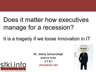 Does it matter how executives
manage for a recession?
It is a tragedy if we loose Innovation in IT


               Dr. Jimmy Schwarzkopf
                   Research Fellow
                      STKI
                  jimmy@stki.info
                                           1
 