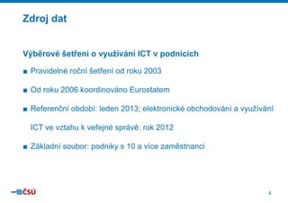 Zdroj dat
j

Výběrové šetření o využívání IC v podnicích
CT
■ Pravidelné roční šetření od roku 2003
■ Od roku 2006 koordinováno Euro
ostatem
■ Referenční období: leden 2013; e
elektronické obchodování a využívání
y
ICT ve vztahu k veřejné správě: r 2012
rok
■ Základní soubor: podniky s 10 a více zaměstnanci

2

 