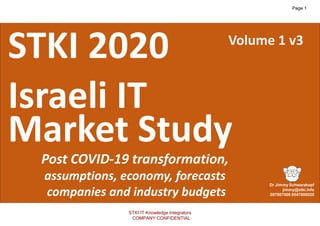 1
Copyright@STKI_2020 Do not remove source or attribution from any slide, graph or portion of graph
v3
STKI 2020
Israeli IT
Market Study
Post COVID-19 transformation,
assumptions, economy, forecasts
companies and industry budgets
Volume 1 v3
STKI IT Knowledge Integrators
COMPANY CONFIDENTIAL
Page 1
 