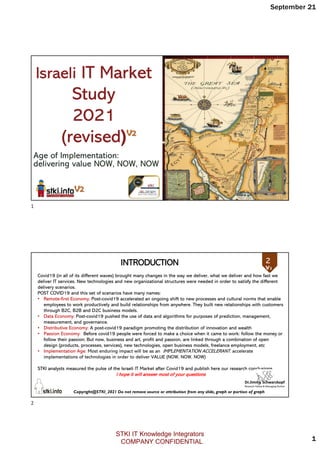 September 21
1
Age of Implementation:
delivering value NOW, NOW, NOW
Israeli IT Market
Study
2021
(revised)
Copyright@STKI_2021 Do not remove source or attribution from any slide, graph or portion of graph
2
Covid19 (in all of its different waves) brought many changes in the way we deliver, what we deliver and how fast we
deliver IT services. New technologies and new organizational structures were needed in order to satisfy the different
delivery scenarios.
POST COVID19 and this set of scenarios have many names:
• Remote-first Economy: Post-covid19 accelerated an ongoing shift to new processes and cultural norms that enable
employees to work productively and build relationships from anywhere. They built new relationships with customers
through B2C, B2B and D2C business models.
• Data Economy: Post-covid19 pushed the use of data and algorithms for purposes of prediction, management,
measurement, and governance.
• Distributive Economy: A post-covid19 paradigm promoting the distribution of innovation and wealth
• Passion Economy: Before covid19 people were forced to make a choice when it came to work: follow the money or
follow their passion; But now, business and art, profit and passion, are linked through a combination of open
design (products, processes, services), new technologies, open business models, freelance employment, etc
• Implementation Age: Most enduring impact will be as an IMPLEMENTATION ACCELERANT. accelerate
implementations of technologies in order to deliver VALUE (NOW, NOW, NOW)
STKI analysts measured the pulse of the Israeli IT Market after Covid19 and publish here our research conclusions
I hope it will answer most of your questions
INTRODUCTION 2
1
2
STKI IT Knowledge Integrators
COMPANY CONFIDENTIAL
 