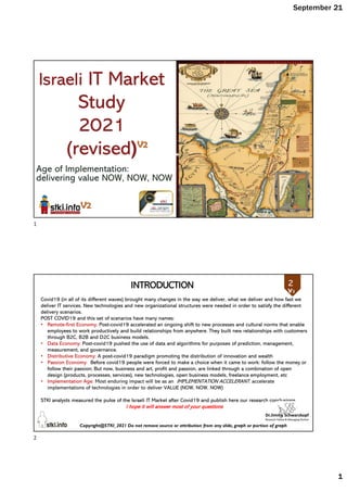 September 21
1
Age of Implementation:
delivering value NOW, NOW, NOW
Israeli IT Market
Study
2021
(revised)
Copyright@STKI_2021 Do not remove source or attribution from any slide, graph or portion of graph
2
Covid19 (in all of its different waves) brought many changes in the way we deliver, what we deliver and how fast we
deliver IT services. New technologies and new organizational structures were needed in order to satisfy the different
delivery scenarios.
POST COVID19 and this set of scenarios have many names:
• Remote-first Economy: Post-covid19 accelerated an ongoing shift to new processes and cultural norms that enable
employees to work productively and build relationships from anywhere. They built new relationships with customers
through B2C, B2B and D2C business models.
• Data Economy: Post-covid19 pushed the use of data and algorithms for purposes of prediction, management,
measurement, and governance.
• Distributive Economy: A post-covid19 paradigm promoting the distribution of innovation and wealth
• Passion Economy: Before covid19 people were forced to make a choice when it came to work: follow the money or
follow their passion; But now, business and art, profit and passion, are linked through a combination of open
design (products, processes, services), new technologies, open business models, freelance employment, etc
• Implementation Age: Most enduring impact will be as an IMPLEMENTATION ACCELERANT. accelerate
implementations of technologies in order to deliver VALUE (NOW, NOW, NOW)
STKI analysts measured the pulse of the Israeli IT Market after Covid19 and publish here our research conclusions
I hope it will answer most of your questions
INTRODUCTION 2
1
2
 