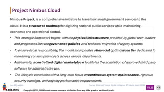 STKI.INFO
43
Copyright@STKI_2026 Do not remove source or attribution from any slide, graph or portion of graph
V1.B
June 2026 update Sources: Ministry of Finance, Mordor Intelligence ICT Industry Report (2026)
Nimbus Project, is a comprehensive initiative to transition Israeli government services to the
cloud. It is a structured roadmap for digitizing national public services while maintaining
economic and operational control.
• This strategic framework begins with the physical infrastructure provided by global tech leaders
and progresses into the governance policies and technical migration of legacy systems.
• To ensure fiscal responsibility, the model incorporates a financial optimization tier dedicated to
monitoring consumption costs across various departments.
• Additionally, a centralized digital marketplace facilitates the acquisition of approved third-party
software for administrative use.
• The lifecycle concludes with a long-term focus on continuous system maintenance, rigorous
security oversight, and ongoing performance improvements.
Project Nimbus Cloud
 