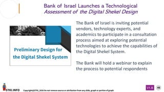 STKI.INFO
46
Copyright@STKI_2026 Do not remove source or attribution from any slide, graph or portion of graph
V1.B
Bank of Israel Launches a Technological
Assessment of the Digital Shekel Design
The Bank of Israel is inviting potential
vendors, technology experts, and
academics to participate in a consultation
process aimed at exploring potential
technologies to achieve the capabilities of
the Digital Shekel System.
The Bank will hold a webinar to explain
the process to potential respondents
 