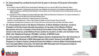 2
• Dr. Schwarzkopf has worked during the last 35 years in all areas of Computer Information
Services:
As an Industry Analyst at META Group (Israeli Research Manager) and was named a META Group Research Fellow.
As an academic researcher in Entrepreneurship Sciences; has published and presented in the Academy of Management and
Babson Conferences and Editorial Board Member of the academic journal "International Journal of Opportunity, Growth and
Value Creation".
As a consultant in Arthur Andersen Consulting (USA), Booz Allen (USA) and Kesselman & Kesselman. As a systems professional in
SCS Computers and the R&D Unit of the Israel Defense Forces.
As a sales and marketing professional in Digital Equipment Corporation.
Teaching in the MIS department / TelAviv Yafo Academic College and the Computer School of the IDF.
Entrepreneur founding three companies in the IT arena: STKI, store and forward mail and office information systems.
• Dr. Schwarzkopf served on the Board of Directors of Ashot Ashkelon Industries, served as
President of the Gymnazia Herzelia Association, Co-founder of the Mashov Political
Movement and was a member of the Central Committee of the Labor Party. Major (Rav-
Seren) in the reserves, Israel Defense Forces (where he served in an elite unit and later in the
R&D unit). Registered Engineer (IS22881), member of MENSA Israel.
• Dr. Schwarzkopf received BSE and MSE degrees (Systems Engineering) from the University of
Central Florida. Received a MSIA (Management Information Systems) and ABD (PhD
Program) in Systems Science (received (twice) the William Larimer Mellon Scholarship/Award)
from Carnegie Mellon University. His doctorate (DM-Management/ Entrepreneurship) he
received from Case Western Reserve University.
 
