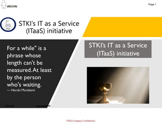 1
STKI’s IT as a Service
(ITaaS) initiative
For a while" is a
phrase whose
length can't be
measured.At least
by the person
who's waiting.
— Haruki Murakami
STKI’s IT as a Service
(ITaaS) initiative
Page 1
STKI Company Confidential
 