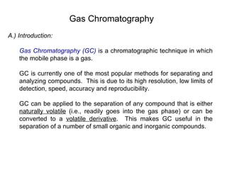 Gas Chromatography
A.) Introduction:

    Gas Chromatography (GC) is a chromatographic technique in which
    the mobile phase is a gas.

    GC is currently one of the most popular methods for separating and
    analyzing compounds. This is due to its high resolution, low limits of
    detection, speed, accuracy and reproducibility.

    GC can be applied to the separation of any compound that is either
    naturally volatile (i.e., readily goes into the gas phase) or can be
    converted to a volatile derivative. This makes GC useful in the
    separation of a number of small organic and inorganic compounds.
 