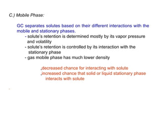C.) Mobile Phase:

   GC separates solutes based on their different interactions with the
   mobile and stationary phases.
      - solute’s retention is determined mostly by its vapor pressure
        and volatility
      - solute’s retention is controlled by its interaction with the
        stationary phase
      - gas mobile phase has much lower density

               ‚decreased chance for interacting with solute
               ‚increased chance that solid or liquid stationary phase
                  interacts with solute
 
