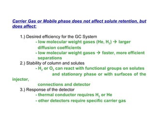 Carrier Gas or Mobile phase does not affect solute retention, but
does affect:

    1.) Desired efficiency for the GC System
            - low molecular weight gases (He, H2)  larger
               diffusion coefficients
            - low molecular weight gases  faster, more efficient
               separations
    2.) Stability of column and solutes
            - H2 or O2 can react with functional groups on solutes
                       and stationary phase or with surfaces of the
injector,
               connections and detector
    3.) Response of the detector
            - thermal conductor requires H2 or He
            - other detectors require specific carrier gas
 