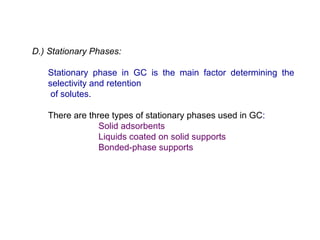 D.) Stationary Phases:

   Stationary phase in GC is the main factor determining the
   selectivity and retention
    of solutes.

   There are three types of stationary phases used in GC:
                Solid adsorbents
                Liquids coated on solid supports
                Bonded-phase supports
 