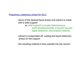 Preparing a stationary phase for GLC:

       - slurry of the desired liquid phase and solvent is made
         with a solid support
                  ‚i
                w solid support is usually diatomaceous
                        earth (fossilized shells of ancient aquatic
                        algae (diatoms), silica-based material)

       - solvent is evaporated off, coating the liquid stationary
         phase on the support

       - the resulting material is then packed into the column
 