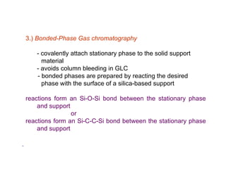 3.) Bonded-Phase Gas chromatography

   - covalently attach stationary phase to the solid support
     material
   - avoids column bleeding in GLC
   - bonded phases are prepared by reacting the desired
     phase with the surface of a silica-based support

reactions form an Si-O-Si bond between the stationary phase
    and support
                or
reactions form an Si-C-C-Si bond between the stationary phase
    and support
 