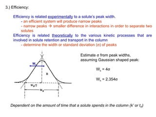 3.) Efficiency:

     Efficiency is related experimentally to a solute’s peak width.
          - an efficient system will produce narrow peaks
          - narrow peaks  smaller difference in interactions in order to separate two
          solutes
     Efficiency is related theoretically to the various kinetic processes that are
     involved in solute retention and transport in the column
          - determine the width or standard deviation (σ) of peaks

                                            Estimate σ from peak widths,
                                            assuming Gaussian shaped peak:
                  Wh
                                                     Wb = 4σ

                                                     Wh = 2.354σ




   Dependent on the amount of time that a solute spends in the column (k’ or tR)
 