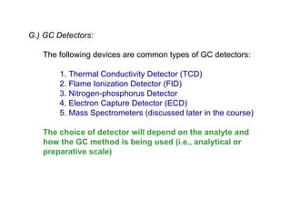 G.) GC Detectors:

   The following devices are common types of GC detectors:

        1. Thermal Conductivity Detector (TCD)
        2. Flame Ionization Detector (FID)
        3. Nitrogen-phosphorus Detector
        4. Electron Capture Detector (ECD)
        5. Mass Spectrometers (discussed later in the course)

   The choice of detector will depend on the analyte and
   how the GC method is being used (i.e., analytical or
   preparative scale)
 