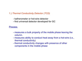 1.) Thermal Conductivity Detector (TCD)

   - katherometer or hot-wire detector
   - first universal detector developed for GC

Process

   - measures a bulk property of the mobile phase leaving the
     column.
   - measures ability to conduct heat away from a hot-wire (i.e.,
     thermal conductivity)
   - thermal conductivity changes with presence of other
     components in the mobile phase
 