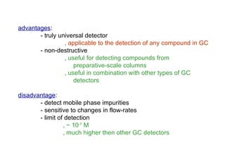 advantages:
       - truly universal detector
                 ‚ applicable to the detection of any compound in GC
       - non-destructive
                 ‚ useful for detecting compounds from
                     preparative-scale columns
                 ‚ useful in combination with other types of GC
                     detectors

disadvantage:
       - detect mobile phase impurities
       - sensitive to changes in flow-rates
       - limit of detection
                 ‚ ~ 10-7 M
                 ‚ much higher then other GC detectors
 