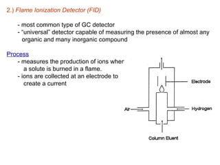 2.) Flame Ionization Detector (FID)

    - most common type of GC detector
    - “universal” detector capable of measuring the presence of almost any
      organic and many inorganic compound

Process
   - measures the production of ions when
      a solute is burned in a flame.
   - ions are collected at an electrode to
      create a current
 