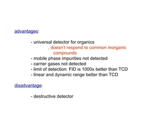 advantages:

       - universal detector for organics
                  ‚ doesn’t respond to common inorganic
                     compounds
       - mobile phase impurities not detected
       - carrier gases not detected
       - limit of detection: FID is 1000x better than TCD
       - linear and dynamic range better than TCD

disadvantage:

       - destructive detector
 
