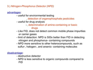 3.) Nitrogen-Phosphorus Detector (NPD)

advantages:
       - useful for environmental testing
                  ‚ detection of organophosphate pesticides
       - useful for drug analysis
                 - ‚ determination of amine-containing or basic
                       drugs
       - Like FID, does not detect common mobile phase impurities
          or carrier gases
       - limit of detection: NPD is 500x better than FID in detecting
          nitrogen and phosphorus- containing compounds
       - NPD more sensitive to other heterocompounds, such as
         sulfur-, halogen-, and arsenic- containing molecules

disadvantage:
       - destructive detector
       - NPD is less sensitive to organic compounds compared to
         FID
 