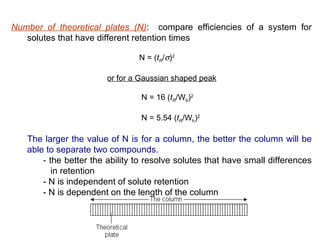 Number of theoretical plates (N): compare efficiencies of a system for
   solutes that have different retention times

                                N = (tR/σ)2

                        or for a Gaussian shaped peak

                                 N = 16 (tR/Wb)2

                                 N = 5.54 (tR/Wh)2

   The larger the value of N is for a column, the better the column will be
   able to separate two compounds.
       - the better the ability to resolve solutes that have small differences
          in retention
       - N is independent of solute retention
       - N is dependent on the length of the column
 