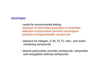 advantages:

       - useful for environmental testing
       ‚ detection of chlorinated pesticides or herbicides
       ‚ detection of polynuclear aromatic carcinogens
       ‚ detection of organometallic compounds

       - selective for halogen- (I, Br, Cl, F), nitro-, and sulfur-
         containing compounds

       - detects polynuclear aromatic compounds, anhydrides
         and conjugated carbonyl compounds
 
