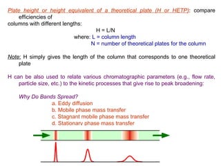 Plate height or height equivalent of a theoretical plate (H or HETP): compare
     efficiencies of
columns with different lengths:
                                     H = L/N
                            where: L = column length
                                  N = number of theoretical plates for the column

Note: H simply gives the length of the column that corresponds to one theoretical
    plate

H can be also used to relate various chromatographic parameters (e.g., flow rate,
    particle size, etc.) to the kinetic processes that give rise to peak broadening:

    Why Do Bands Spread?
                a. Eddy diffusion
                b. Mobile phase mass transfer
                c. Stagnant mobile phase mass transfer
                d. Stationary phase mass transfer
       e. Longitudinal diffusion
 