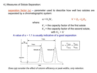 4.) Measures of Solute Separation:

    separation factor (α) – parameter used to describe how well two solutes are
    separated by a chromatographic system:

                                        α = k’2/k’1                    k’ = (tR –tM)/tM
                             where:
                                     k’1 = the capacity factor of the first solute
                                     k’2 = the capacity factor of the second solute,
                                               with k’2 ~ k’
         A value of α ~ 1.1 is usually indicative of a good separation




    Does not consider the effect of column efficiency or peak widths, only retention.
 