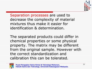Separation processes are used to
decrease the complexity of material
mixtures thus make it easier for
identification & determination.

The separated products could differ in
chemical properties or some physical
property. The matrix may be different
from the original sample. However with
the correct standardization and
calibration this can be tolerated.
   Pusat Pengajian Sains Kimia & Teknologi Makanan,               11
   Fakulti Sains dan Teknologi, Universiti Kebangsaan Malaysia.
 