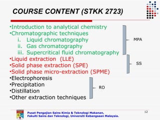 COURSE CONTENT (STKK 2723)

•Introduction to analytical chemistry
•Chromatographic techniques
    i. Liquid chromatography                                         MPA
    ii. Gas chromatography
    iii. Supercritical fluid chromatography
•Liquid extraction (LLE)
                                                                     SS
•Solid phase extraction (SPE)
•Solid phase micro-extraction (SPME)
•Electrophoresis
•Precipitation
                                    RO
•Distillation
•Other extraction techniques

      Pusat Pengajian Sains Kimia & Teknologi Makanan,                     12
      Fakulti Sains dan Teknologi, Universiti Kebangsaan Malaysia.
 