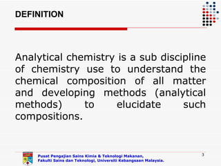 DEFINITION




Analytical chemistry is a sub discipline
of chemistry use to understand the
chemical composition of all matter
and developing methods (analytical
methods)      to    elucidate      such
compositions.


    Pusat Pengajian Sains Kimia & Teknologi Makanan,               3
    Fakulti Sains dan Teknologi, Universiti Kebangsaan Malaysia.
 