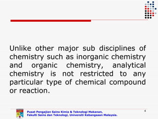 Unlike other major sub disciplines of
chemistry such as inorganic chemistry
and organic chemistry, analytical
chemistry is not restricted to any
particular type of chemical compound
or reaction.

    Pusat Pengajian Sains Kimia & Teknologi Makanan,               4
    Fakulti Sains dan Teknologi, Universiti Kebangsaan Malaysia.
 