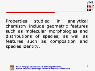 Properties    studied  in   analytical
chemistry include geometric features
such as molecular morphologies and
distributions of species, as well as
features such as composition and
species identity.



    Pusat Pengajian Sains Kimia & Teknologi Makanan,               5
    Fakulti Sains dan Teknologi, Universiti Kebangsaan Malaysia.
 