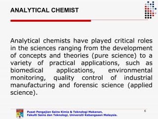 ANALYTICAL CHEMIST



Analytical chemists have played critical roles
in the sciences ranging from the development
of concepts and theories (pure science) to a
variety of practical applications, such as
biomedical     applications,   environmental
monitoring, quality control of industrial
manufacturing and forensic science (applied
science).

     Pusat Pengajian Sains Kimia & Teknologi Makanan,               6
     Fakulti Sains dan Teknologi, Universiti Kebangsaan Malaysia.
 