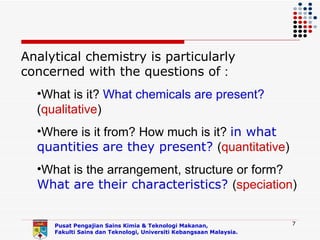 Analytical chemistry is particularly
concerned with the questions of :
  •What is it? What chemicals are present?
  (qualitative)
  •Where is it from? How much is it? in what
  quantities are they present? (quantitative)
  •What is the arrangement, structure or form?
  What are their characteristics? (speciation)


     Pusat Pengajian Sains Kimia & Teknologi Makanan,               7
     Fakulti Sains dan Teknologi, Universiti Kebangsaan Malaysia.
 