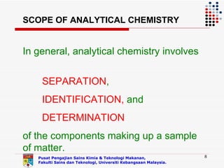 SCOPE OF ANALYTICAL CHEMISTRY


In general, analytical chemistry involves


    SEPARATION,
    IDENTIFICATION, and
    DETERMINATION
of the components making up a sample
of matter.
   Pusat Pengajian Sains Kimia & Teknologi Makanan,               8
   Fakulti Sains dan Teknologi, Universiti Kebangsaan Malaysia.
 