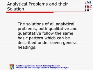 Analytical Problems and their
Solution


      The solutions of all analytical
      problems, both qualitative and
      quantitative follow the same
      basic pattern which can be
      described under seven general
      headings.



    Pusat Pengajian Sains Kimia & Teknologi Makanan,
    Fakulti Sains dan Teknologi, Universiti Kebangsaan Malaysia.
 