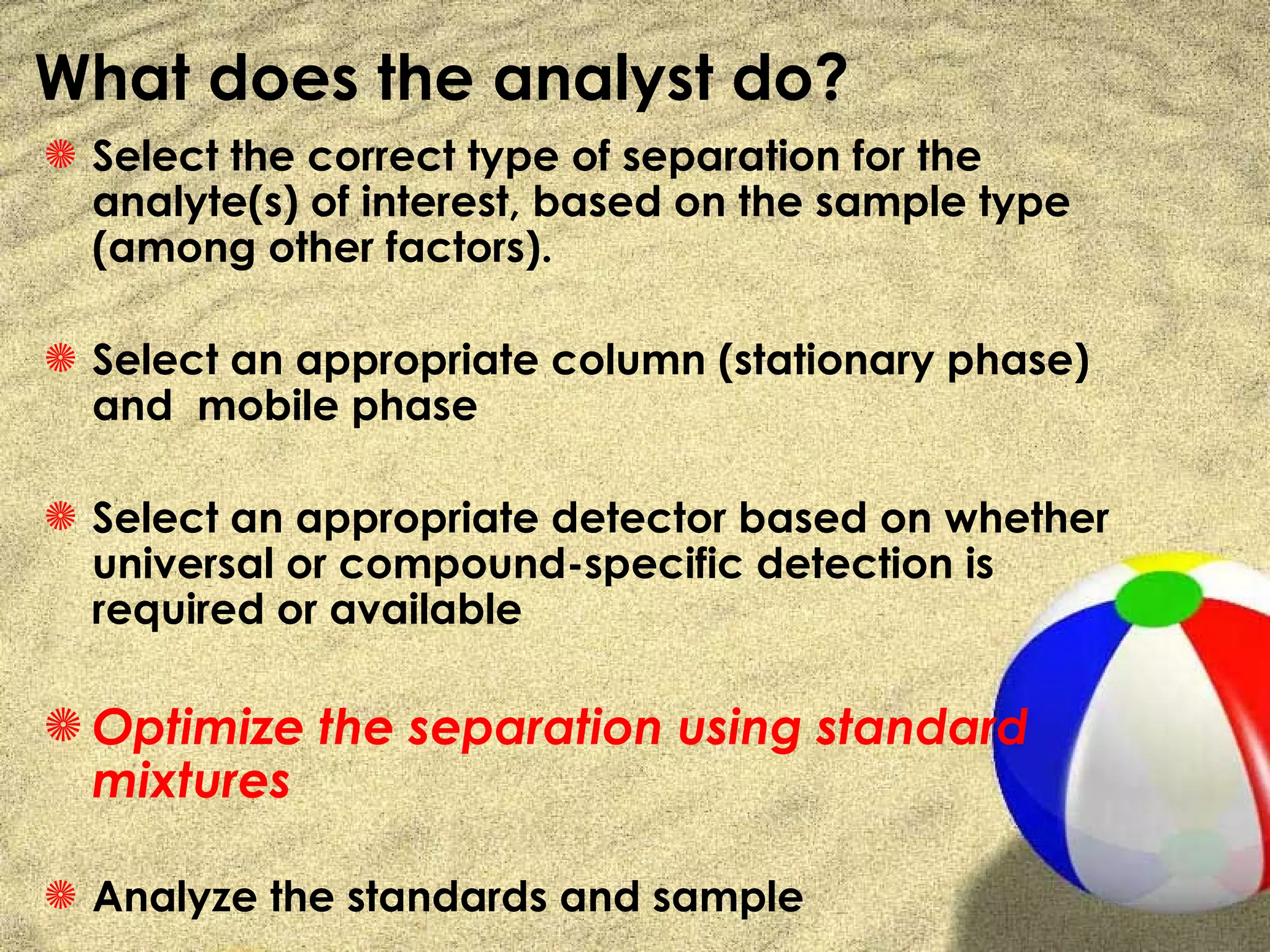 What does the analyst do?
S Select the correct type of separation for the
  analyte(s) of interest, based on the sample type
  (among other factors).

S Select an appropriate column (stationary phase)
  and mobile phase

S Select an appropriate detector based on whether
  universal or compound-specific detection is
  required or available

S Optimize the separation using standard
  mixtures

S Analyze the standards and sample
 