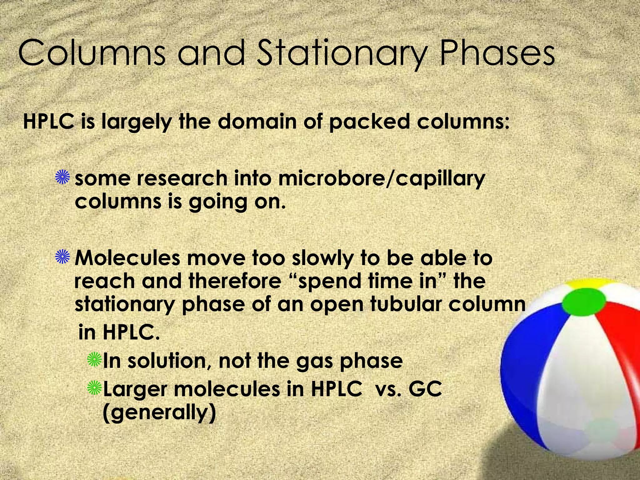Columns and Stationary Phases
HPLC is largely the domain of packed columns:

  S some research into microbore/capillary
    columns is going on.

  S Molecules move too slowly to be able to
    reach and therefore “spend time in” the
    stationary phase of an open tubular column
     in HPLC.
      SIn solution, not the gas phase
      SLarger molecules in HPLC vs. GC
        (generally)
 